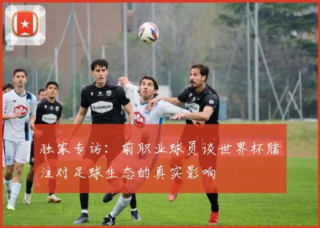 独家专访：前职业球员谈世界杯赌注对足球生态的真实影响