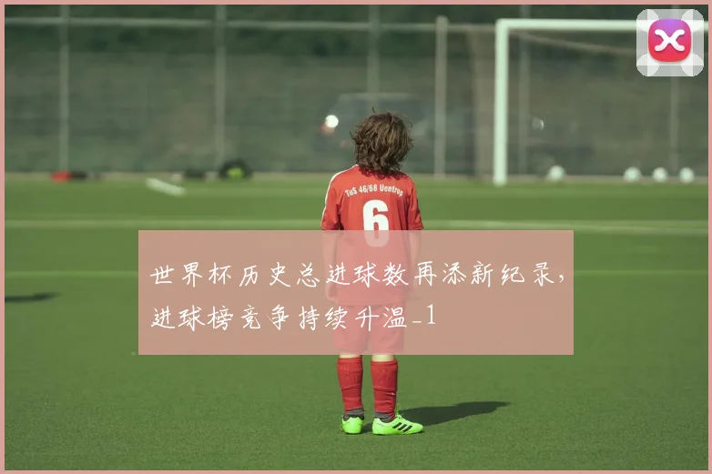 世界杯历史总进球数再添新纪录，进球榜竞争持续升温_1