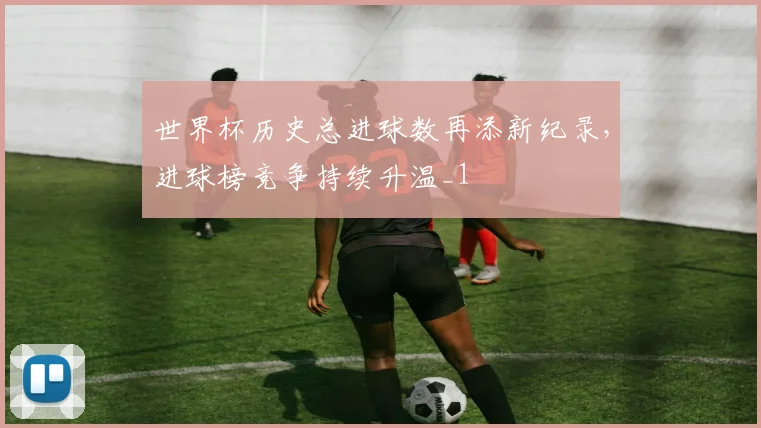世界杯历史总进球数再添新纪录，进球榜竞争持续升温_1