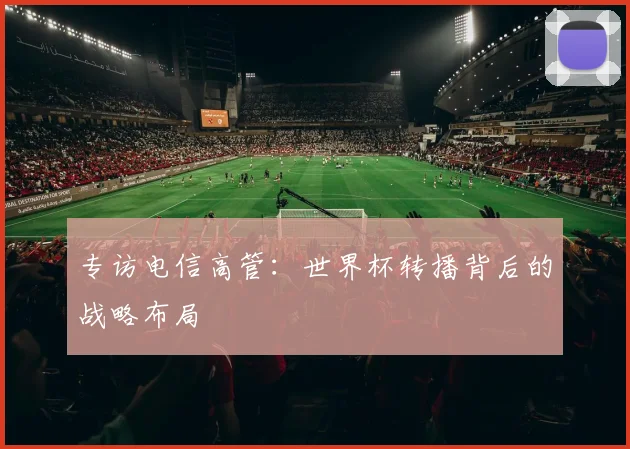 专访电信高管：世界杯转播背后的战略布局