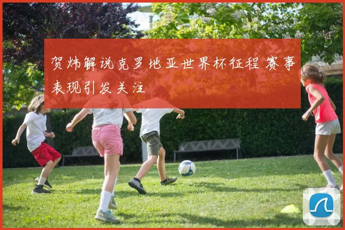 贺炜解说克罗地亚世界杯征程 赛事表现引发关注