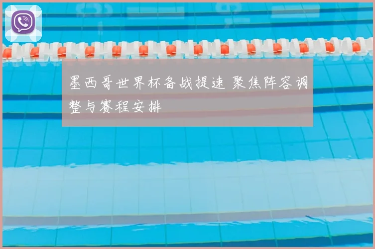 墨西哥世界杯备战提速 聚焦阵容调整与赛程安排