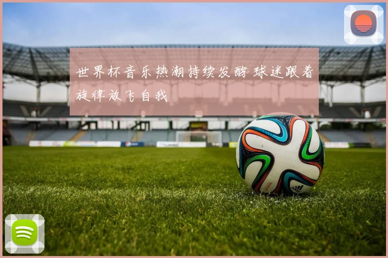 世界杯音乐热潮持续发酵 球迷跟着旋律放飞自我