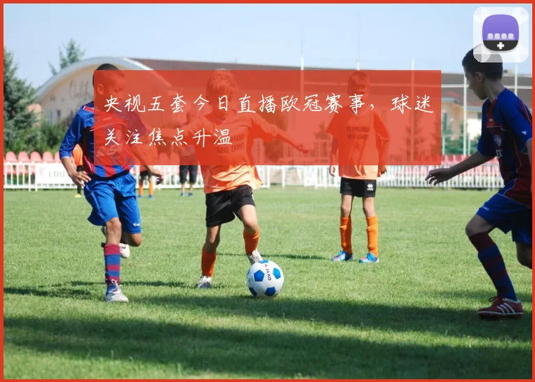 央视五套今日直播欧冠赛事，球迷关注焦点升温