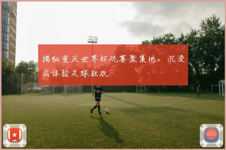 揭秘重庆世界杯观赛聚集地，沉浸式体验足球狂欢