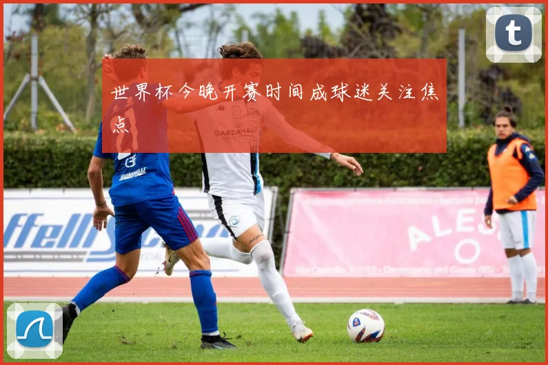 世界杯今晚开赛时间成球迷关注焦点