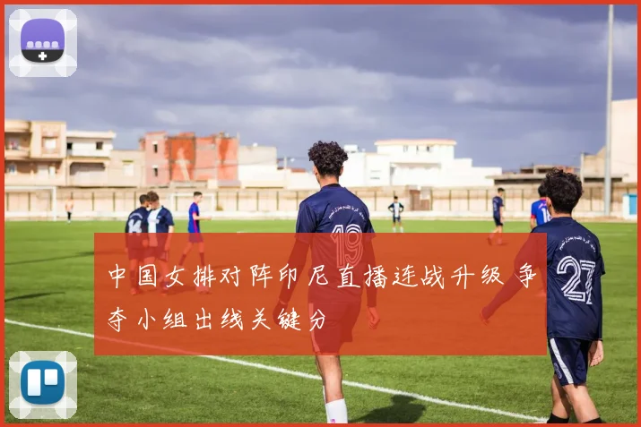 中国女排对阵印尼直播连战升级 争夺小组出线关键分