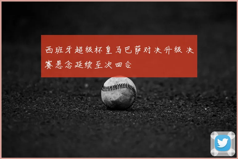 西班牙超级杯皇马巴萨对决升级 决赛悬念延续至次回合