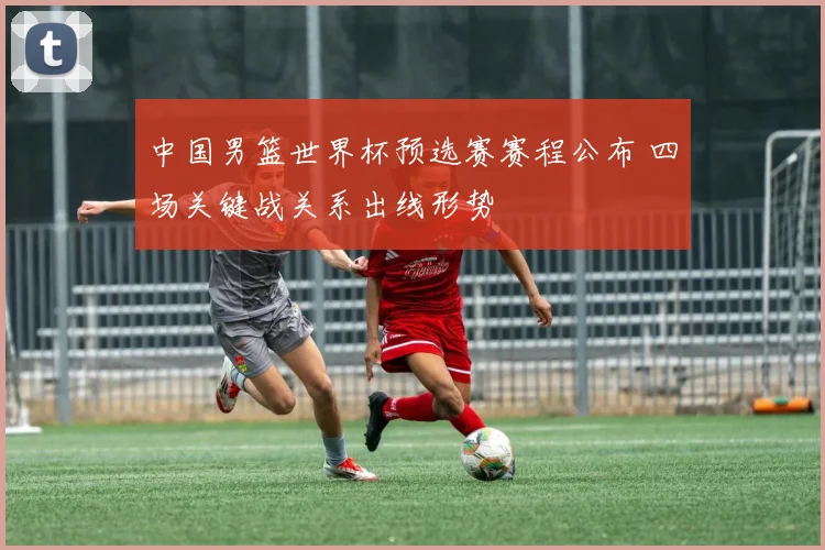 中国男篮世界杯预选赛赛程公布 四场关键战关系出线形势