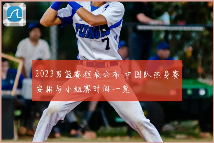 2023男篮赛程表公布 中国队热身赛安排与小组赛时间一览