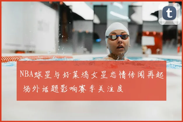 NBA球星与好莱坞女星恋情传闻再起 场外话题影响赛季关注度