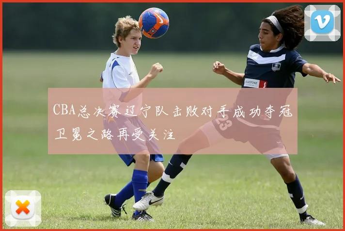 CBA总决赛辽宁队击败对手成功夺冠卫冕之路再受关注