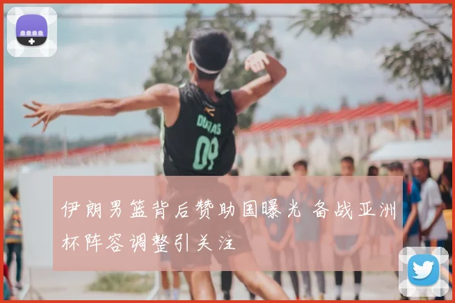 伊朗男篮背后赞助国曝光 备战亚洲杯阵容调整引关注