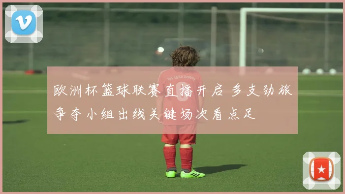 欧洲杯篮球联赛直播开启 多支劲旅争夺小组出线关键场次看点足