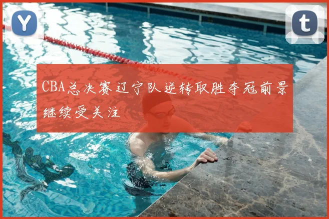 CBA总决赛辽宁队逆转取胜夺冠前景继续受关注