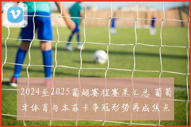 2024至2025葡超赛程赛果汇总 葡萄牙体育与本菲卡争冠形势再成焦点