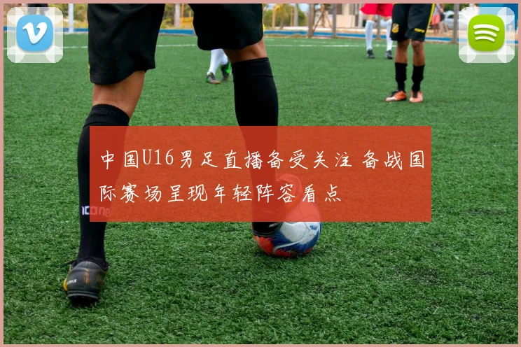 中国U16男足直播备受关注 备战国际赛场呈现年轻阵容看点