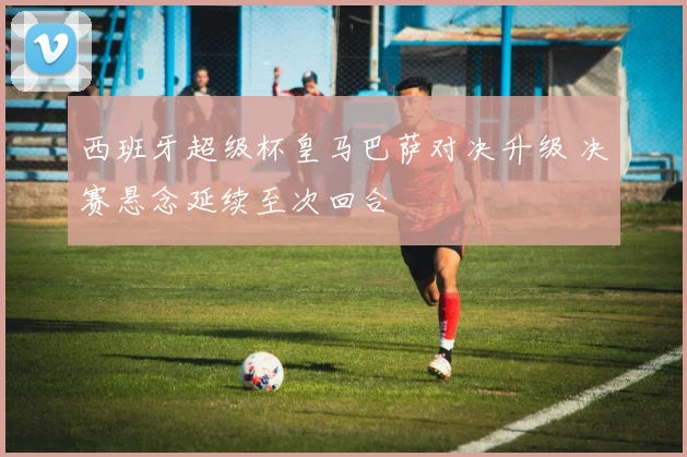 西班牙超级杯皇马巴萨对决升级 决赛悬念延续至次回合
