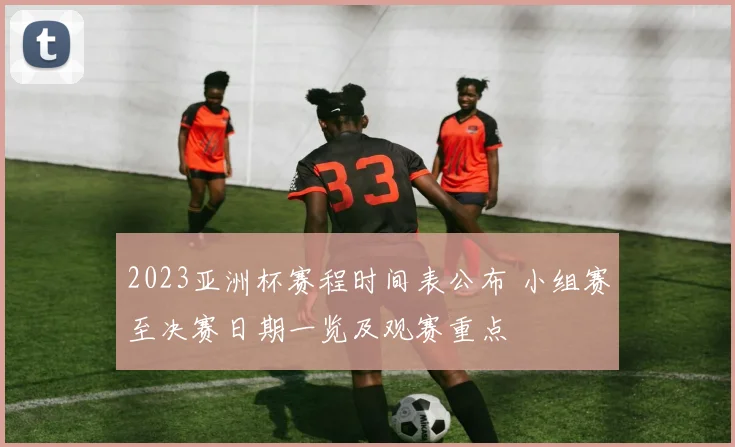 2023亚洲杯赛程时间表公布 小组赛至决赛日期一览及观赛重点
