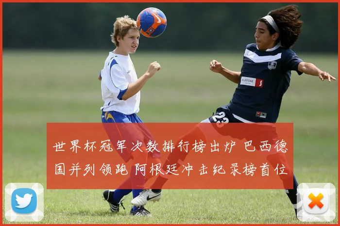 世界杯冠军次数排行榜出炉 巴西德国并列领跑 阿根廷冲击纪录榜首位置