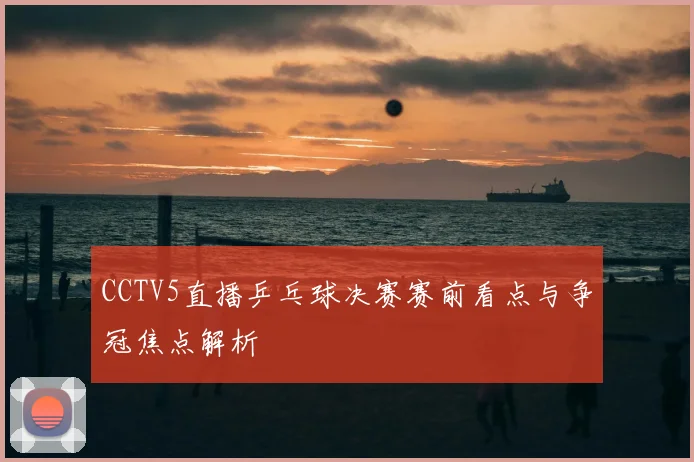 CCTV5直播乒乓球决赛赛前看点与争冠焦点解析