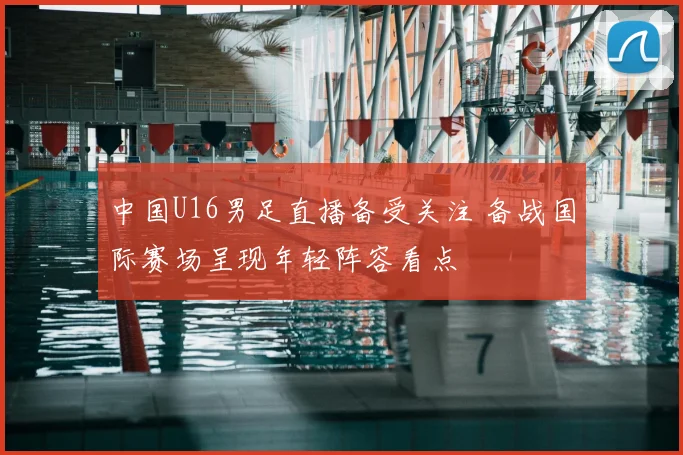 中国U16男足直播备受关注 备战国际赛场呈现年轻阵容看点