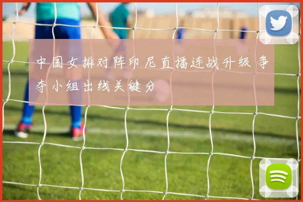 中国女排对阵印尼直播连战升级 争夺小组出线关键分