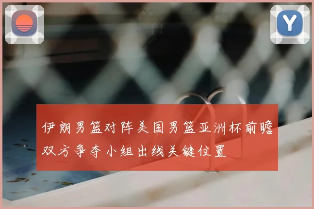 伊朗男篮对阵美国男篮亚洲杯前瞻双方争夺小组出线关键位置
