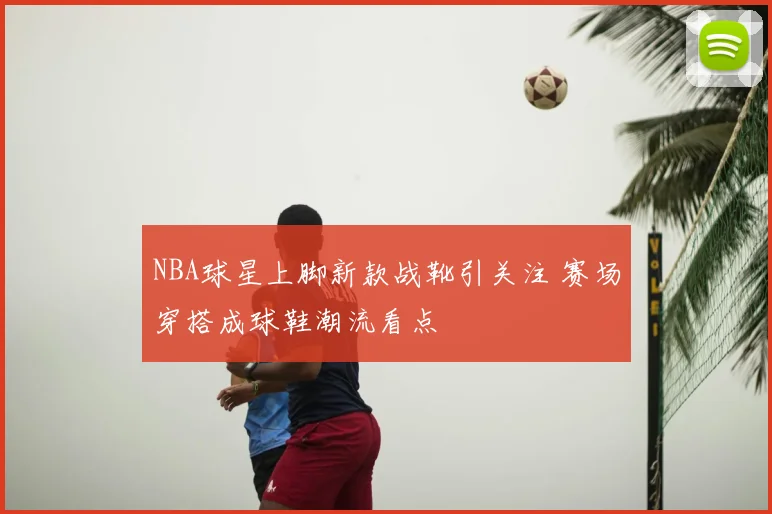NBA球星上脚新款战靴引关注 赛场穿搭成球鞋潮流看点