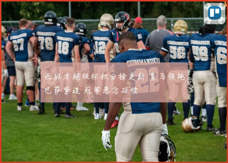 西班牙超级杯积分榜更新 皇马领跑巴萨紧追 冠军悬念延续