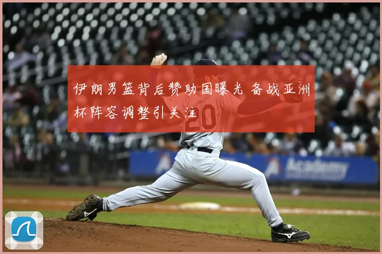 伊朗男篮背后赞助国曝光 备战亚洲杯阵容调整引关注