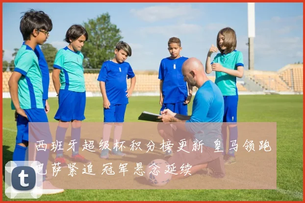 西班牙超级杯积分榜更新 皇马领跑巴萨紧追 冠军悬念延续