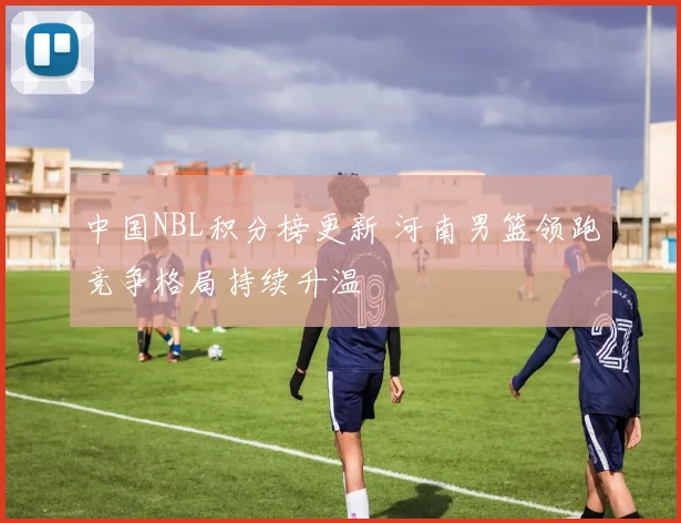 中国NBL积分榜更新 河南男篮领跑竞争格局持续升温