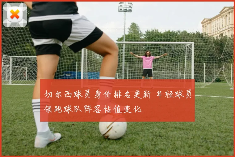 切尔西球员身价排名更新 年轻球员领跑球队阵容估值变化